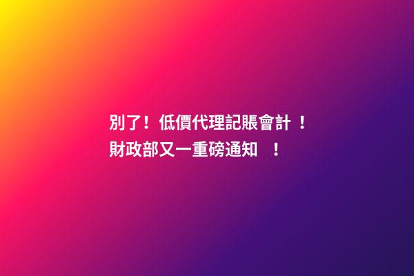 別了！低價代理記賬會計！財政部又一重磅通知！